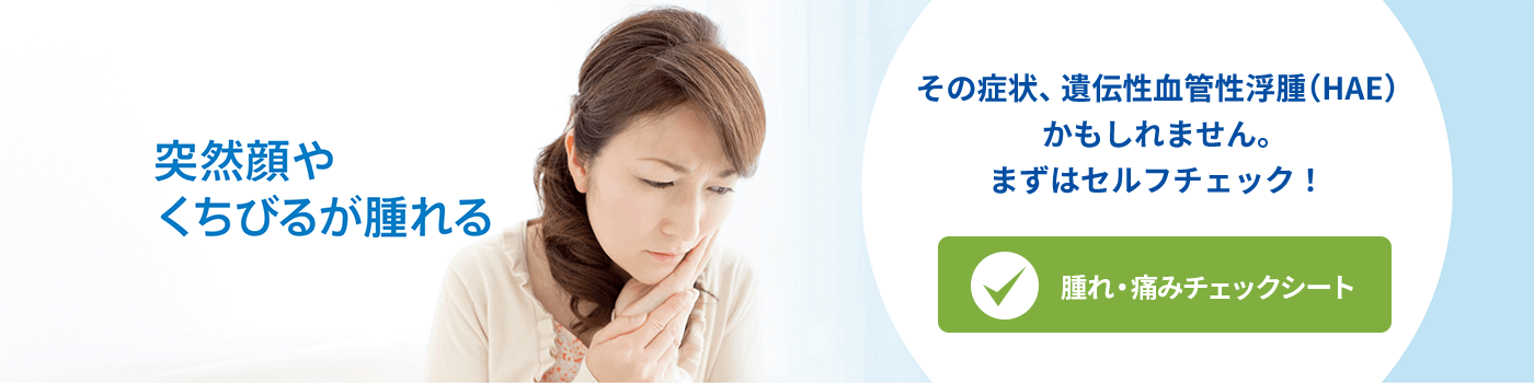 突然顔やくちびるが腫れる〜腫れ・痛みチェックシートへ【遺伝性血管性浮腫（HAE）の情報サイト】
